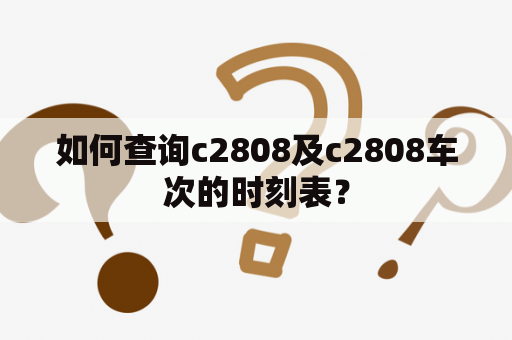 如何查询c2808及c2808车次的时刻表？