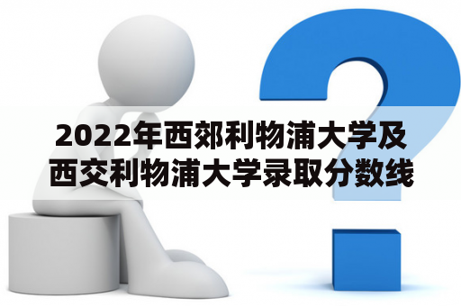 2022年西郊利物浦大学及西交利物浦大学录取分数线如何？