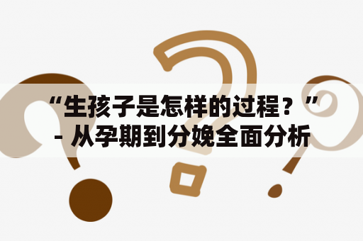 “生孩子是怎样的过程？” - 从孕期到分娩全面分析