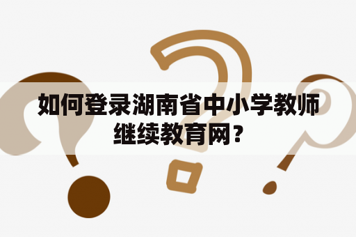 如何登录湖南省中小学教师继续教育网? 如何登录湖南省中小学教师继续教育网?