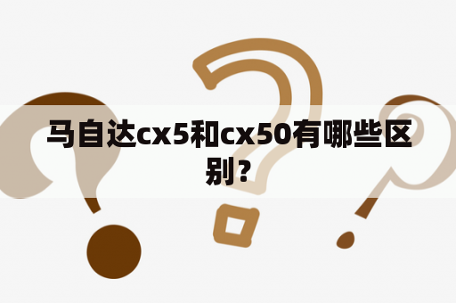 马自达cx5和cx50有哪些区别？