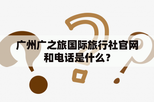 广州广之旅国际旅行社官网和电话是什么？