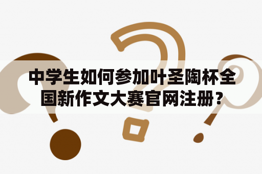 中学生如何参加叶圣陶杯全国新作文大赛官网注册? 中学生如何参加叶圣陶杯全国新作文大赛官网注册?