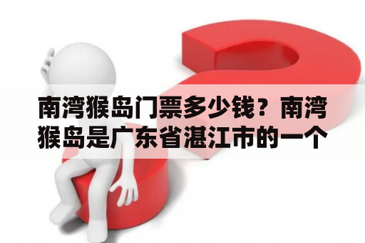 南湾猴岛门票多少钱？南湾猴岛是广东省湛江市的一个著名景点，位于北纬20度左右的南海中。该岛最为著名的景点是被誉为“猴王国”的南湾猴群自然保护区。如果您计划前往南湾猴岛游玩，千万别忘了购买门票！