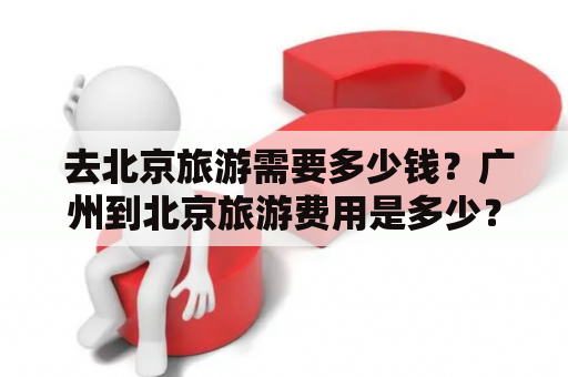  去北京旅游需要多少钱？广州到北京旅游费用是多少？