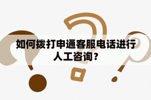 如何拨打申通客服电话进行人工咨询？