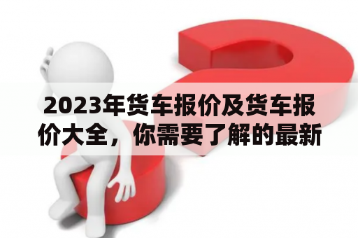 2023年货车报价及货车报价大全，你需要了解的最新汽车报价及图片！