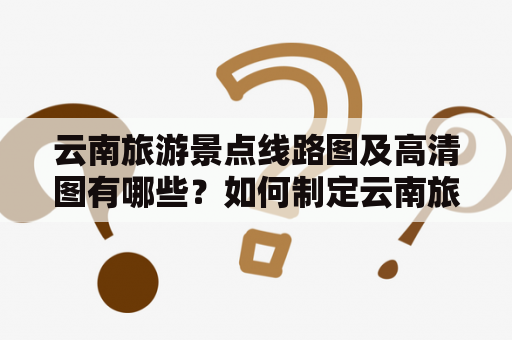 云南旅游景点线路图及高清图有哪些？如何制定云南旅游线路？