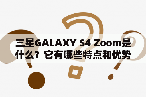 三星GALAXY S4 Zoom是什么？它有哪些特点和优势？