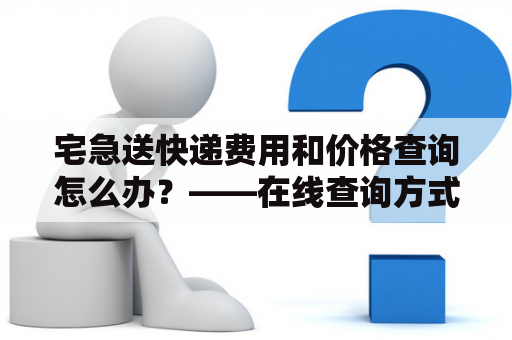 宅急送快递费用和价格查询怎么办？——在线查询方式详解