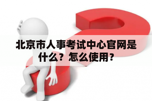 北京市人事考试中心官网是什么？怎么使用？