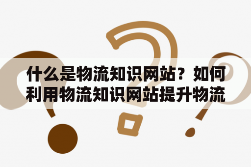 什么是物流知识网站？如何利用物流知识网站提升物流管理能力？