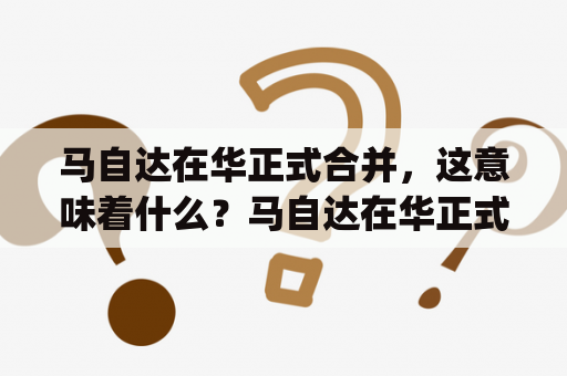 马自达在华正式合并，这意味着什么？马自达在华正式合并 app如何影响消费者体验？