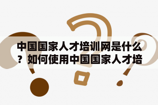 中国国家人才培训网是什么？如何使用中国国家人才培训网网站进行人才培训？中国国家人才培训网