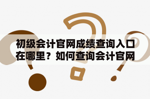 初级会计官网成绩查询入口在哪里？如何查询会计官网成绩？