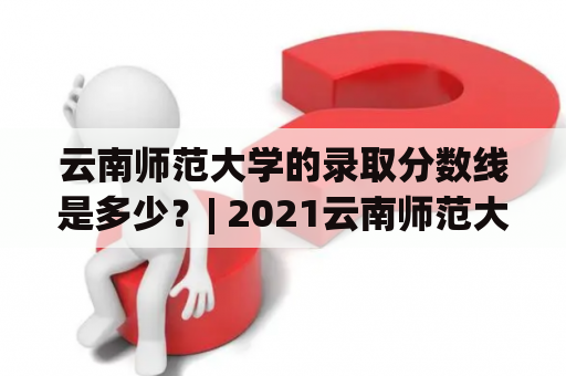 云南师范大学的录取分数线是多少？| 2021云南师范大学录取分数线说明