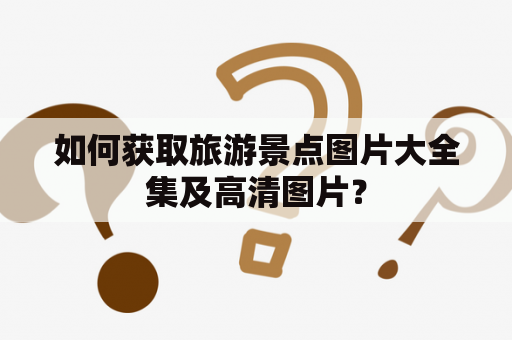 如何获取旅游景点图片大全集及高清图片？