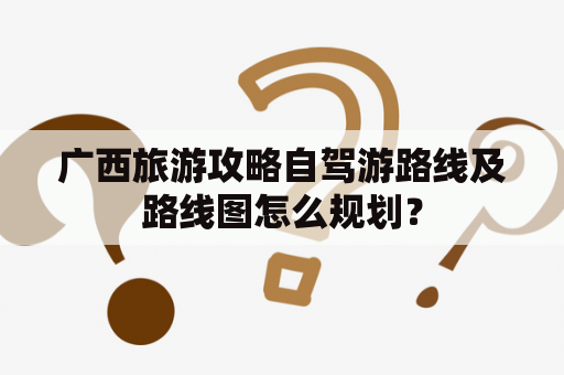 广西旅游攻略自驾游路线及路线图怎么规划？
