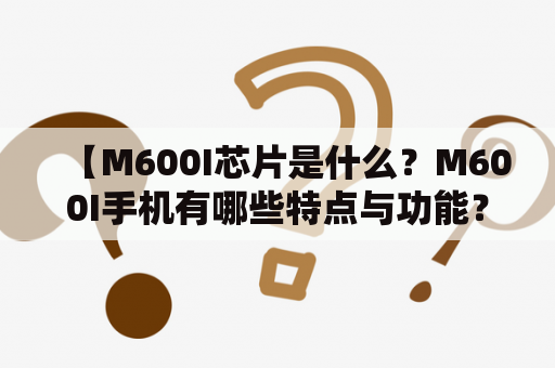 【M600I芯片是什么？M600I手机有哪些特点与功能？】- 详细介绍M600I芯片与手机功能