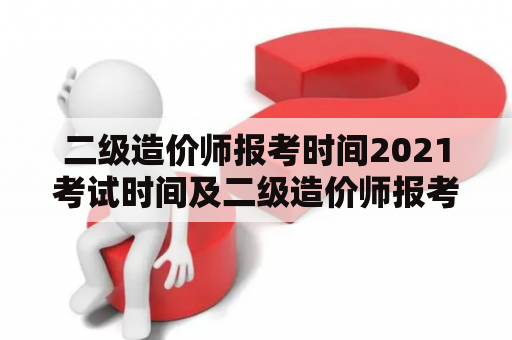 二级造价师报考时间2021考试时间及二级造价师报考时间2021考试时间下半年