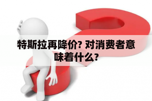 特斯拉再降价? 对消费者意味着什么?