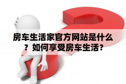 房车生活家官方网站是什么？如何享受房车生活？