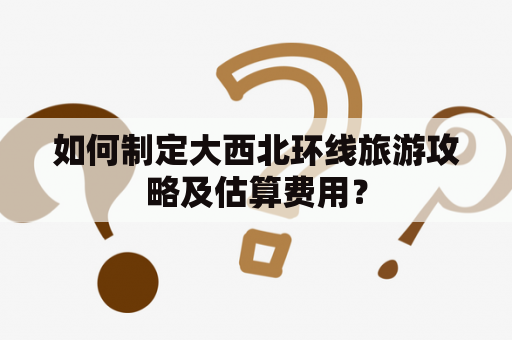 如何制定大西北环线旅游攻略及估算费用？