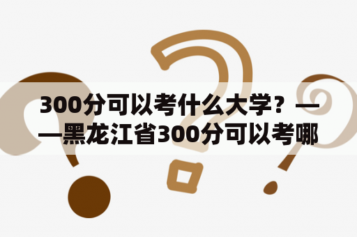 300分可以考什么大学？——黑龙江省300分可以考哪些高校？
