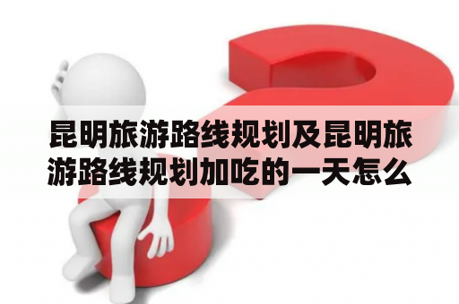 昆明旅游路线规划及昆明旅游路线规划加吃的一天怎么安排？