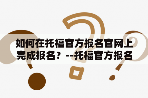 如何在托福官方报名官网上完成报名？--托福官方报名官网