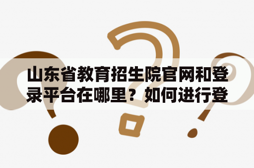 山东省教育招生院官网和登录平台在哪里?如何进行登录? 山东省教育招生院官网和登录平台在哪里?如何进行登录?