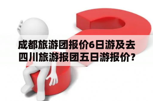 成都旅游团报价6日游及去四川旅游报团五日游报价？该如何选择？