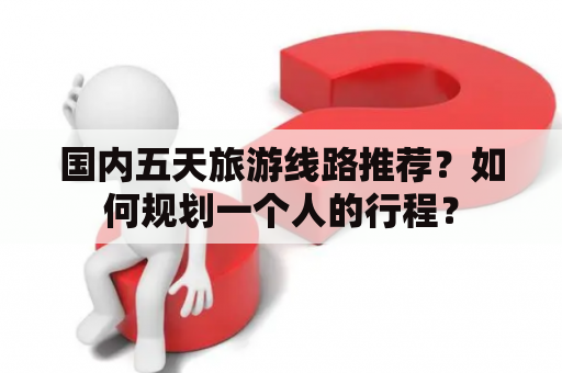 国内五天旅游线路推荐？如何规划一个人的行程？