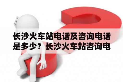 长沙火车站电话及咨询电话是多少？长沙火车站咨询电话以及详细信息