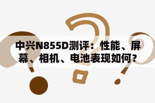 中兴N855D测评：性能、屏幕、相机、电池表现如何？中兴N855D测评——性能如何？