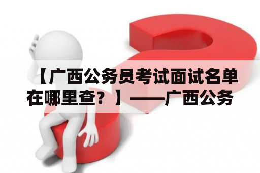 【广西公务员考试面试名单在哪里查？】——广西公务员考试面试名单及查询方法详解