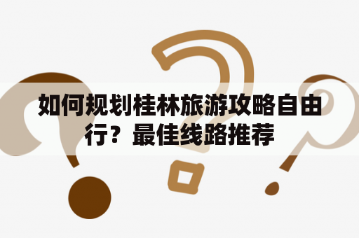 如何规划桂林旅游攻略自由行？最佳线路推荐