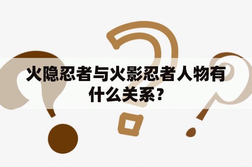 火隐忍者与火影忍者人物有什么关系？