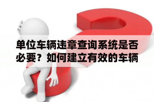 单位车辆违章查询系统是否必要？如何建立有效的车辆管理体系？