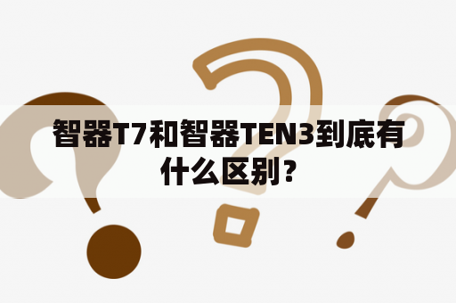 智器T7和智器TEN3到底有什么区别？