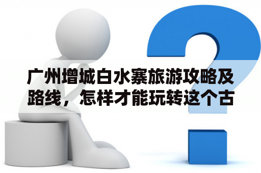 广州增城白水寨旅游攻略及路线，怎样才能玩转这个古村落？