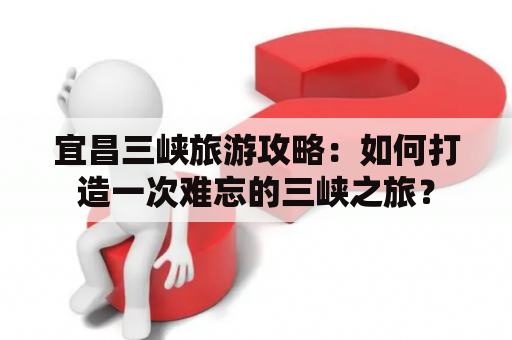 宜昌三峡旅游攻略：如何打造一次难忘的三峡之旅？