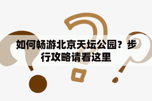 如何畅游北京天坛公园？步行攻略请看这里
