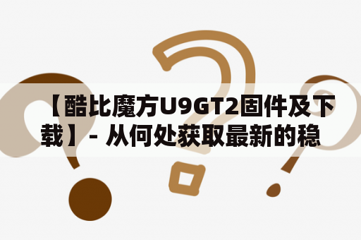 【酷比魔方U9GT2固件及下载】- 从何处获取最新的稳定版本？