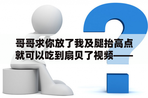 哥哥求你放了我及腿抬高点就可以吃到扇贝了视频——真相到底是什么？