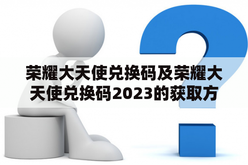 荣耀大天使兑换码及荣耀大天使兑换码2023的获取方法和使用说明？