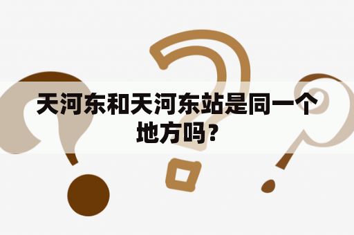 天河东和天河东站是同一个地方吗？