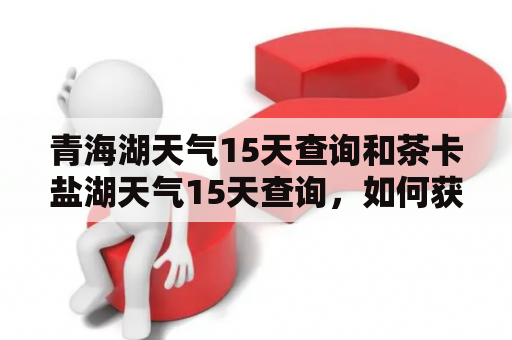 青海湖天气15天查询和茶卡盐湖天气15天查询，如何获取？