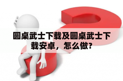 圆桌武士下载及圆桌武士下载安卓，怎么做？