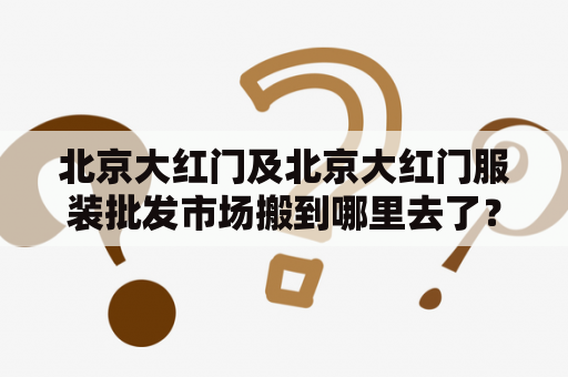 北京大红门及北京大红门服装批发市场搬到哪里去了？